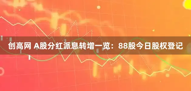 创高网 A股分红派息转增一览：88股今日股权登记