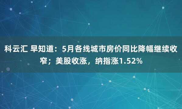科云汇 早知道：5月各线城市房价同比降幅继续收窄；美股收涨，纳指涨1.52%