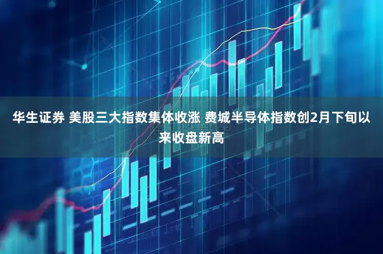 华生证券 美股三大指数集体收涨 费城半导体指数创2月下旬以来收盘新高