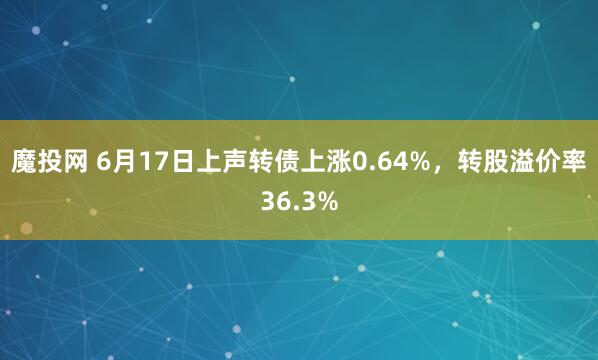 魔投网 6月17日上声转债上涨0.64%，转股溢价率36.3%
