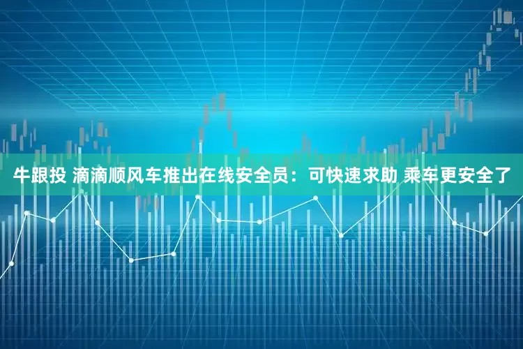 牛跟投 滴滴顺风车推出在线安全员：可快速求助 乘车更安全了