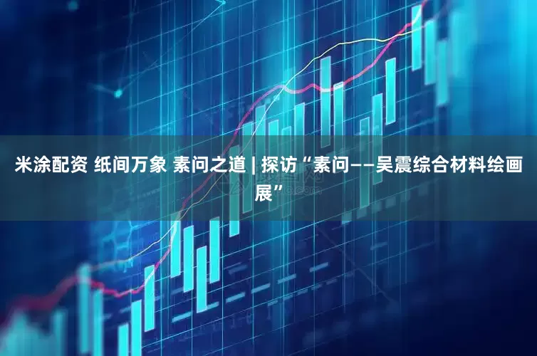 米涂配资 纸间万象 素问之道 | 探访“素问——吴震综合材料绘画展”