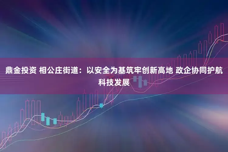 鼎金投资 相公庄街道：以安全为基筑牢创新高地 政企协同护航科技发展