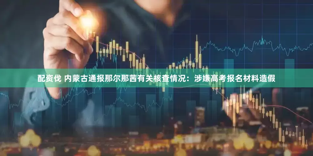 配资伐 内蒙古通报那尔那茜有关核查情况：涉嫌高考报名材料造假