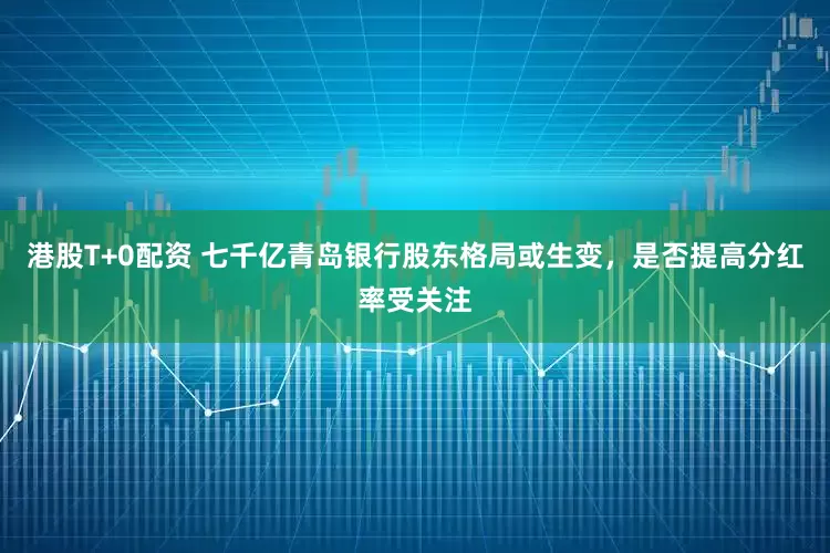 港股T+0配资 七千亿青岛银行股东格局或生变，是否提高分红率受关注