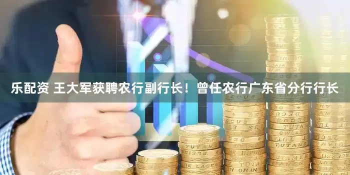 乐配资 王大军获聘农行副行长！曾任农行广东省分行行长