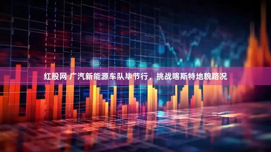 红股网 广汽新能源车队毕节行，挑战喀斯特地貌路况