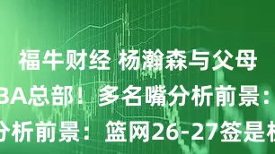 福牛财经 杨瀚森与父母会合逛NBA总部！多名嘴分析前景：篮网26-27签是机遇