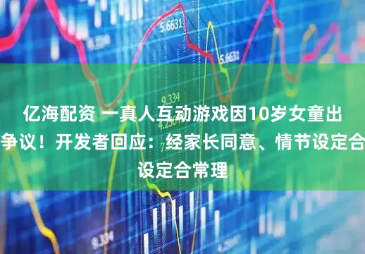 亿海配资 一真人互动游戏因10岁女童出镜引争议！开发者回应：经家长同意、情节设定合常理