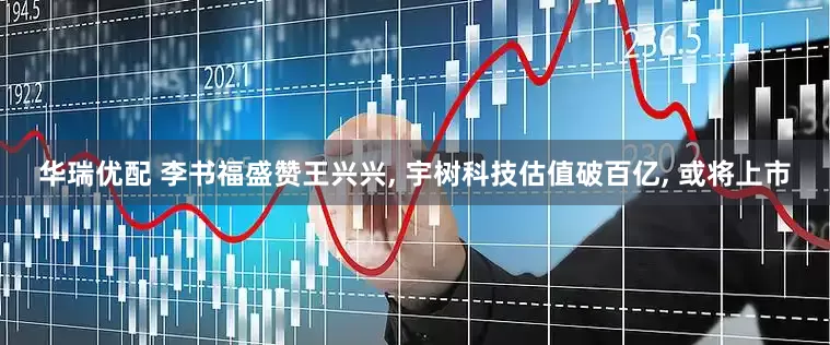 华瑞优配 李书福盛赞王兴兴, 宇树科技估值破百亿, 或将上市