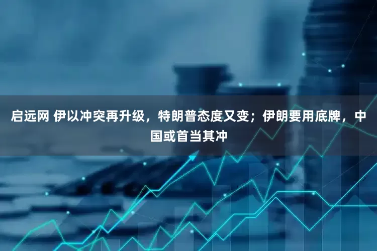 启远网 伊以冲突再升级，特朗普态度又变；伊朗要用底牌，中国或首当其冲