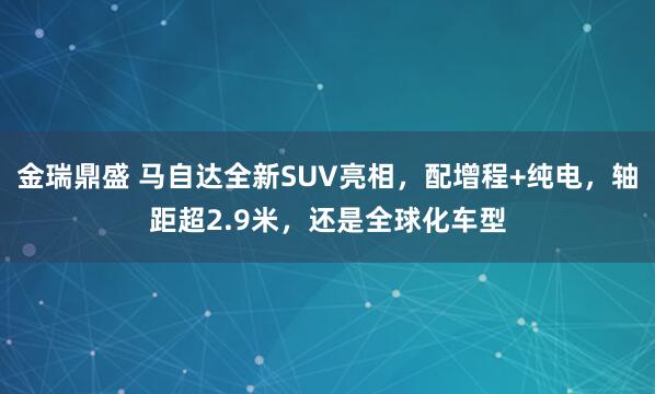 金瑞鼎盛 马自达全新SUV亮相，配增程+纯电，轴距超2.9米，还是全球化车型