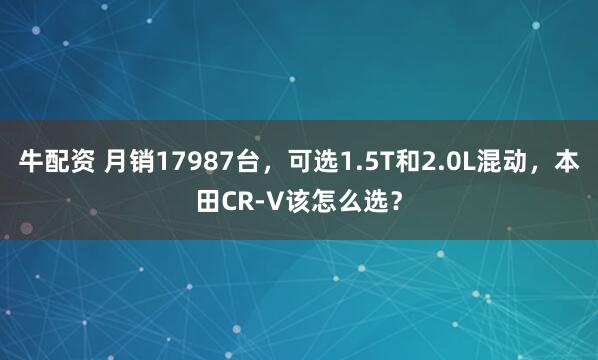 牛配资 月销17987台，可选1.5T和2.0L混动，本田CR-V该怎么选？