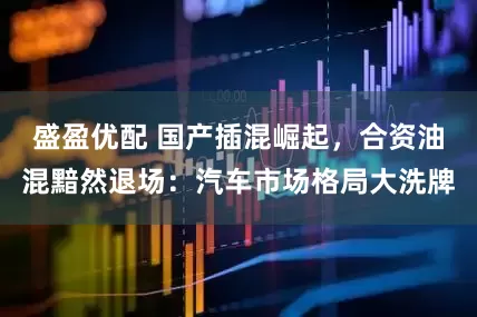 盛盈优配 国产插混崛起，合资油混黯然退场：汽车市场格局大洗牌