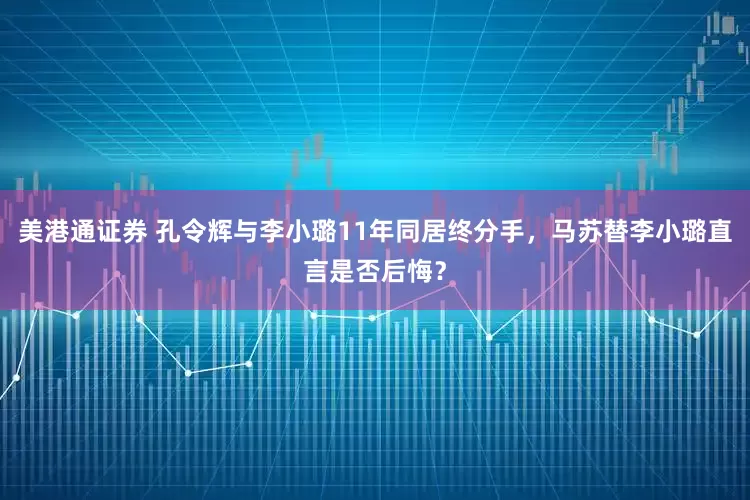 美港通证券 孔令辉与李小璐11年同居终分手，马苏替李小璐直言是否后悔？