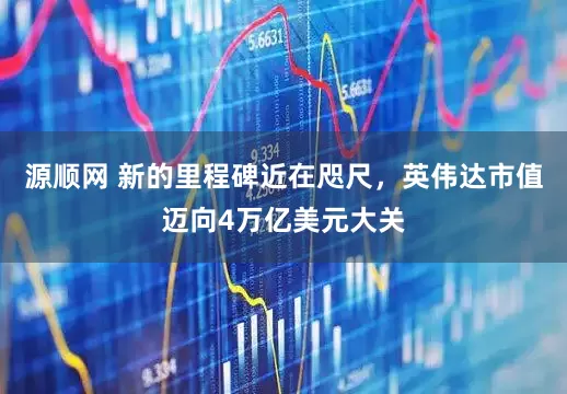 源顺网 新的里程碑近在咫尺，英伟达市值迈向4万亿美元大关