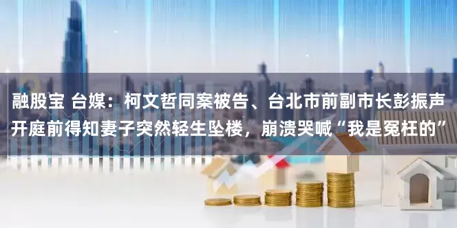 融股宝 台媒：柯文哲同案被告、台北市前副市长彭振声开庭前得知妻子突然轻生坠楼，崩溃哭喊“我是冤枉的”