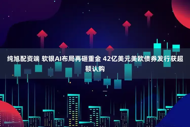 纯旭配资端 软银AI布局再砸重金 42亿美元美欧债券发行获超额认购