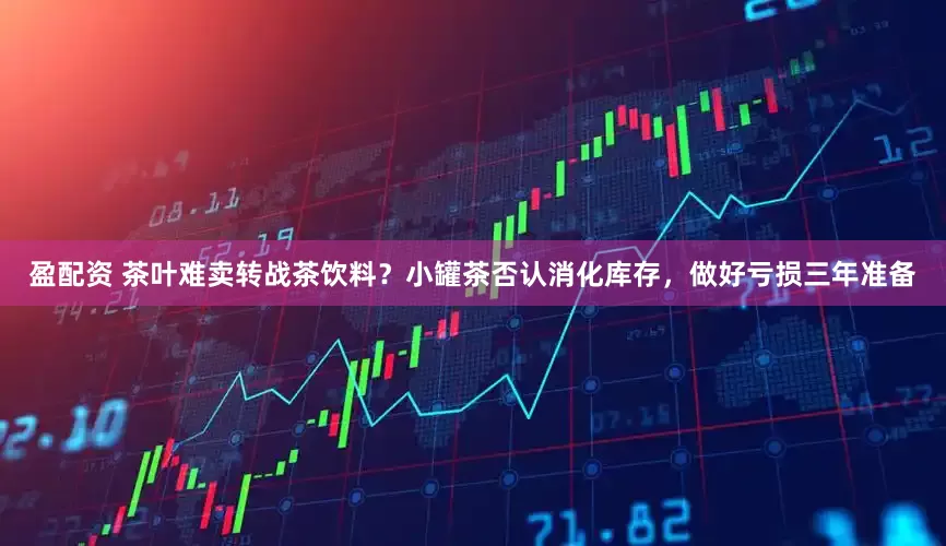 盈配资 茶叶难卖转战茶饮料？小罐茶否认消化库存，做好亏损三年准备