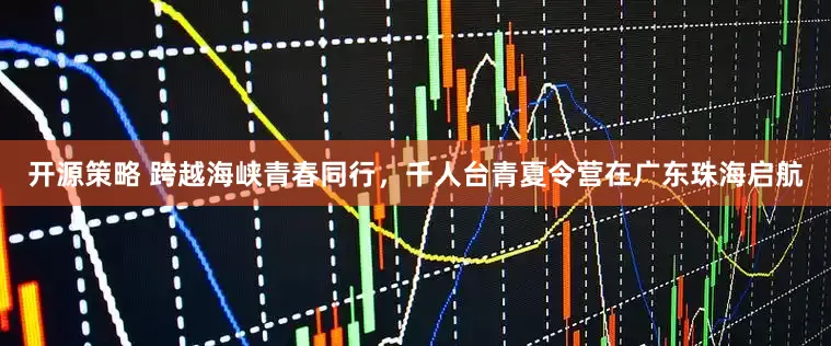 开源策略 跨越海峡青春同行，千人台青夏令营在广东珠海启航