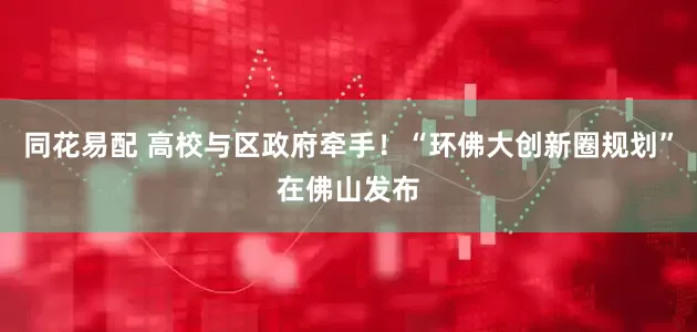 同花易配 高校与区政府牵手！“环佛大创新圈规划”在佛山发布