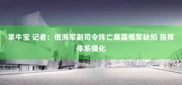 掌牛宝 记者：俄海军副司令阵亡暴露俄军缺陷 指挥体系僵化