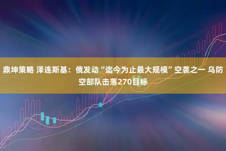 鼎坤策略 泽连斯基：俄发动“迄今为止最大规模”空袭之一 乌防空部队击落270目标