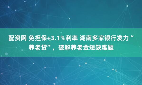 配资网 免担保+3.1%利率 湖南多家银行发力“养老贷”，破解养老金短缺难题