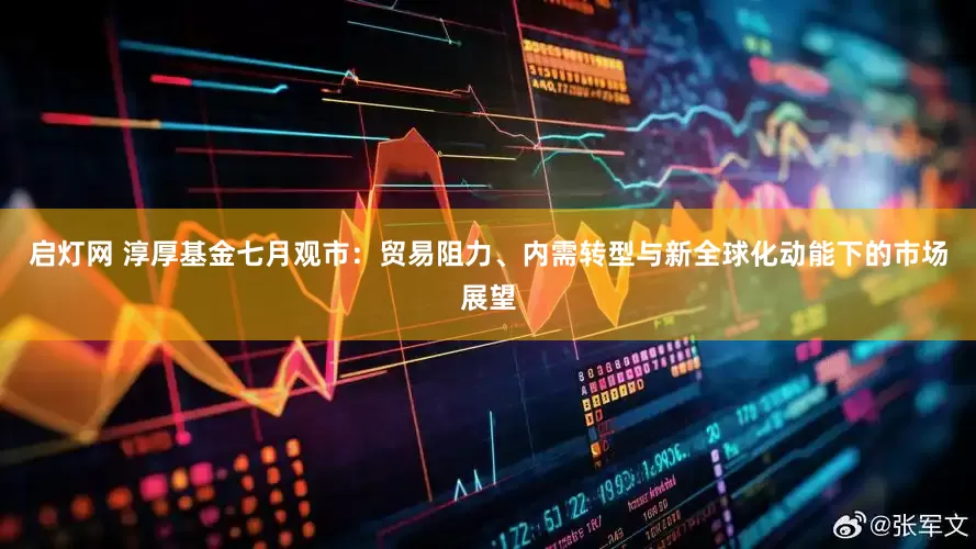 启灯网 淳厚基金七月观市：贸易阻力、内需转型与新全球化动能下的市场展望