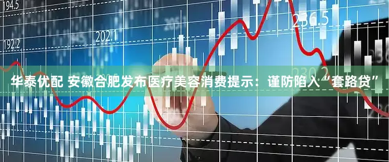 华泰优配 安徽合肥发布医疗美容消费提示：谨防陷入“套路贷”