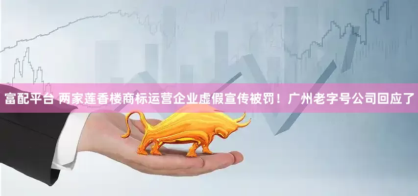富配平台 两家莲香楼商标运营企业虚假宣传被罚！广州老字号公司回应了