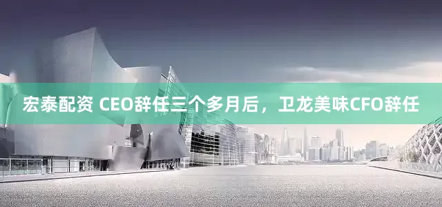 宏泰配资 CEO辞任三个多月后，卫龙美味CFO辞任