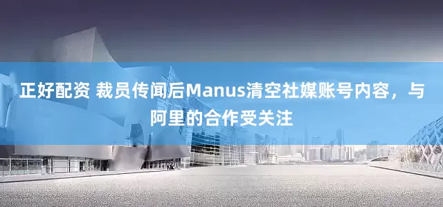 正好配资 裁员传闻后Manus清空社媒账号内容，与阿里的合作受关注