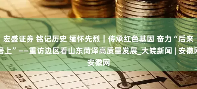 宏盛证券 铭记历史 缅怀先烈｜传承红色基因 奋力“后来居上”——重访边区看山东菏泽高质量发展_大皖新闻 | 安徽网