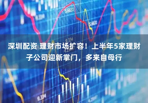 深圳配资 理财市场扩容！上半年5家理财子公司迎新掌门，多来自母行
