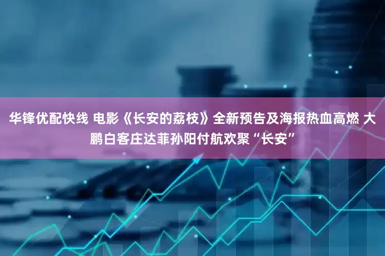 华锋优配快线 电影《长安的荔枝》全新预告及海报热血高燃 大鹏白客庄达菲孙阳付航欢聚“长安”