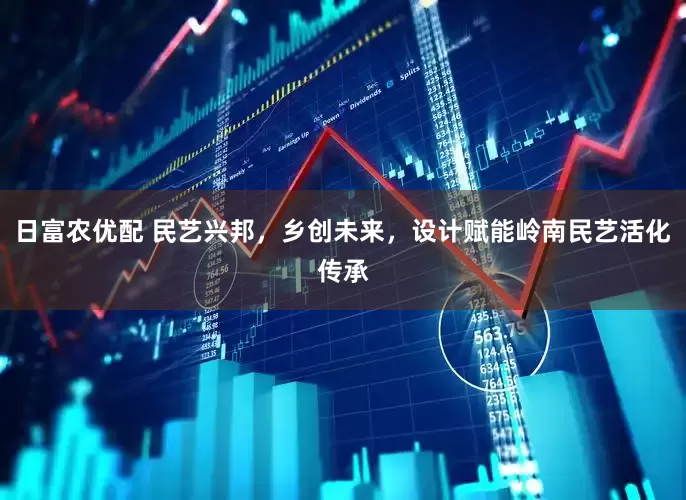 日富农优配 民艺兴邦，乡创未来，设计赋能岭南民艺活化传承