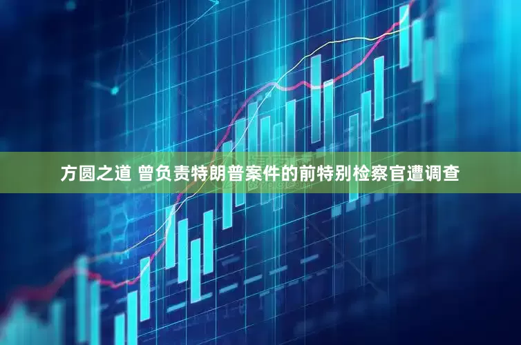 方圆之道 曾负责特朗普案件的前特别检察官遭调查