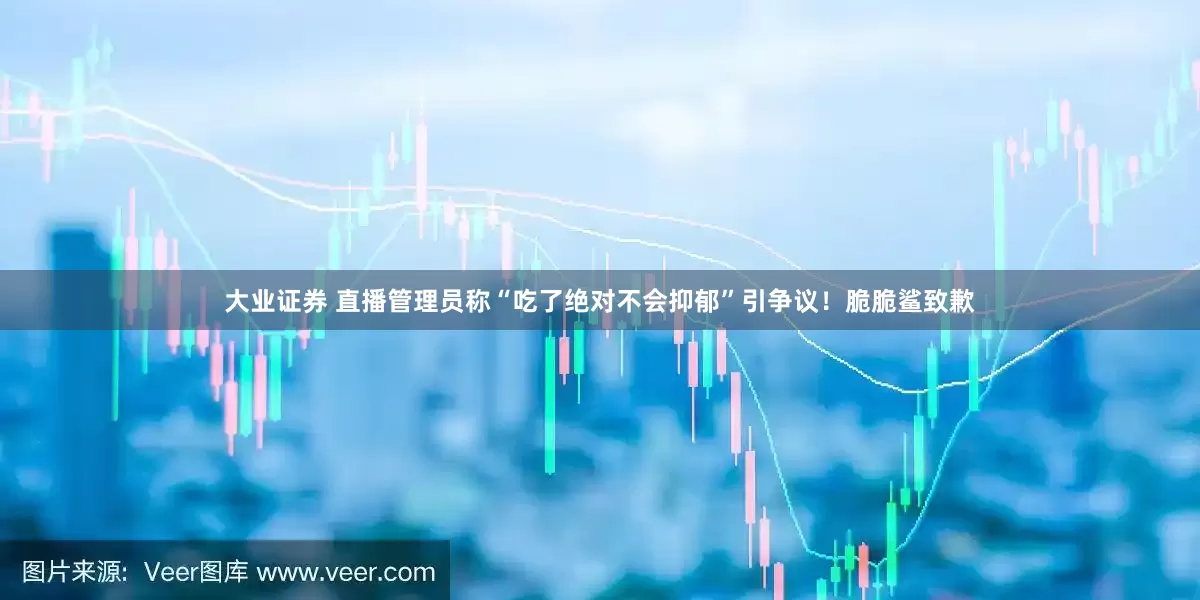 大业证券 直播管理员称“吃了绝对不会抑郁”引争议！脆脆鲨致歉