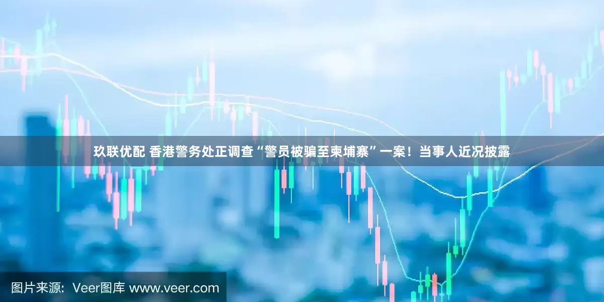 玖联优配 香港警务处正调查“警员被骗至柬埔寨”一案！当事人近况披露