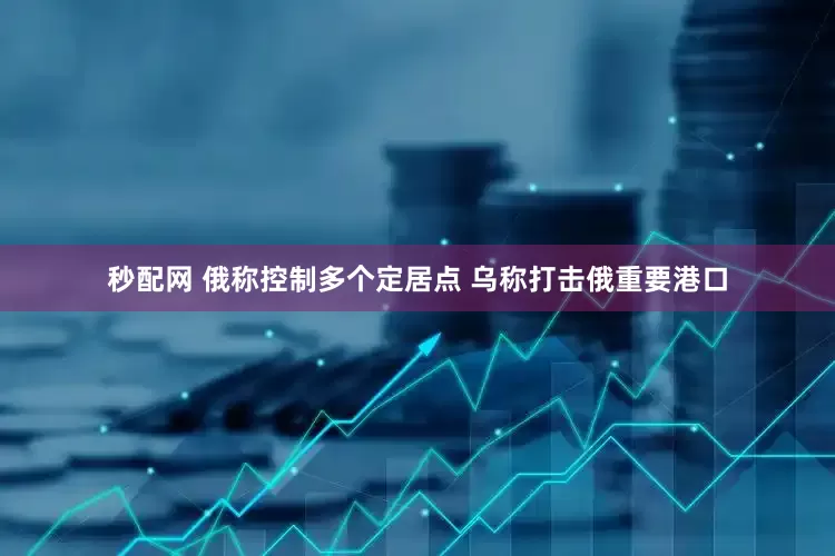 秒配网 俄称控制多个定居点 乌称打击俄重要港口