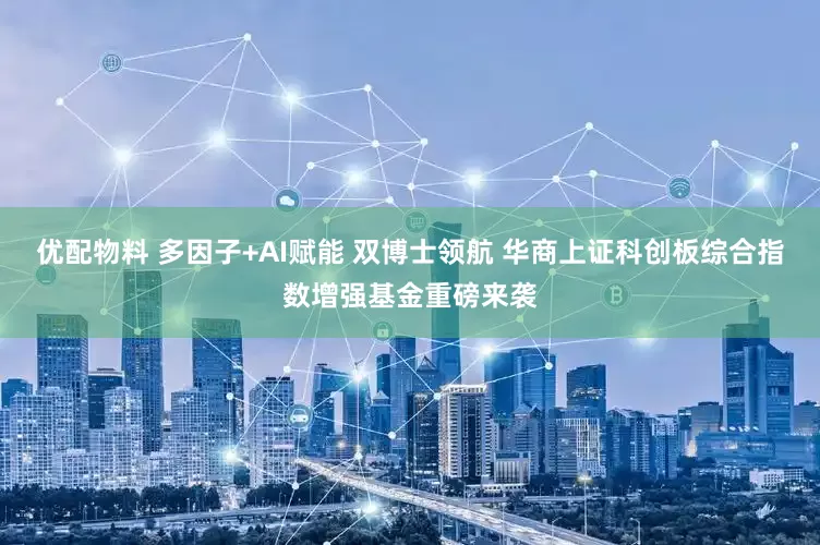 优配物料 多因子+AI赋能 双博士领航 华商上证科创板综合指数增强基金重磅来袭