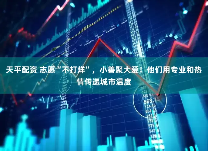 天平配资 志愿“不打烊”，小善聚大爱！他们用专业和热情传递城市温度