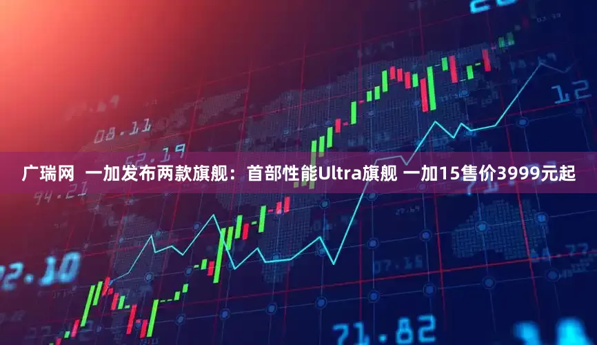 广瑞网  一加发布两款旗舰：首部性能Ultra旗舰 一加15售价3999元起