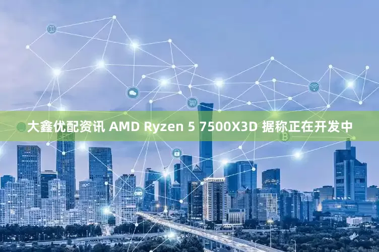 大鑫优配资讯 AMD Ryzen 5 7500X3D 据称正在开发中