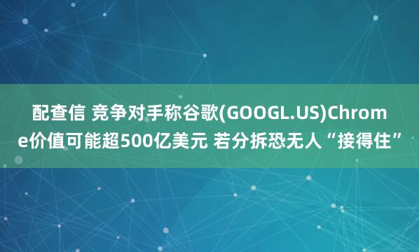 配查信 竞争对手称谷歌(GOOGL.US)Chrome价值可能超500亿美元 若分拆恐无人“接得住”