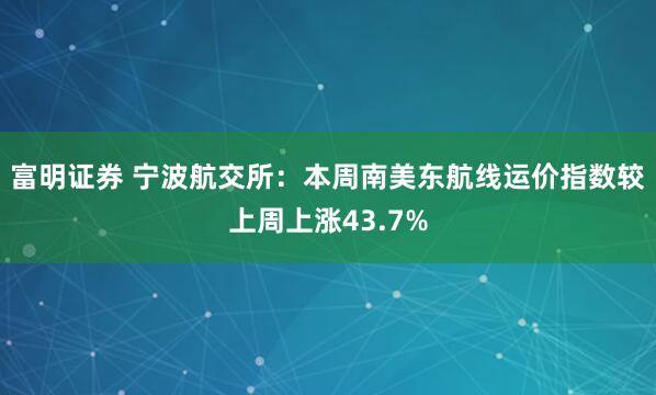 富明证券 宁波航交所：本周南美东航线运价指数较上周上涨43.7%
