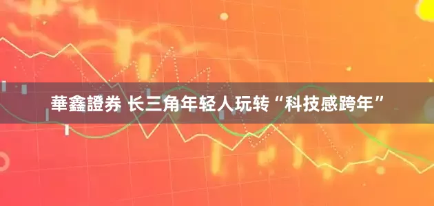 華鑫證券 长三角年轻人玩转“科技感跨年”