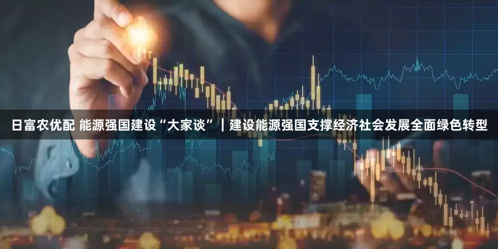 日富农优配 能源强国建设“大家谈”︱建设能源强国支撑经济社会发展全面绿色转型