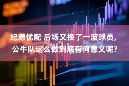 纪源优配 后场又换了一波球员, 公牛队这么做到底有何意义呢?